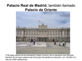 Palacio Real de Madrid, también llamado 
Palacio de Oriente 
1738 según planos de los arquitectos Filippo Juvarra y de su discípulo Juan Bautista 
Sachetti. Es el mayor palacio real de Europa Occidental en extensión, con 135.000 m² y 
más de 2.800 habitaciones. 
 