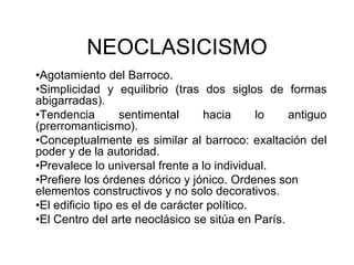 NEOCLASICISMO 
•Agotamiento del Barroco. 
•Simplicidad y equilibrio (tras dos siglos de formas 
abigarradas). 
•Tendencia sentimental hacia lo antiguo 
(prerromanticismo). 
•Conceptualmente es similar al barroco: exaltación del 
poder y de la autoridad. 
•Prevalece lo universal frente a lo individual. 
•Prefiere los órdenes dórico y jónico. Ordenes son 
elementos constructivos y no solo decorativos. 
•El edificio tipo es el de carácter político. 
•El Centro del arte neoclásico se sitúa en París. 
 