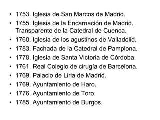 • 1753. Iglesia de San Marcos de Madrid. 
• 1755. Iglesia de la Encarnación de Madrid. 
Transparente de la Catedral de Cuenca. 
• 1760. Iglesia de los agustinos de Valladolid. 
• 1783. Fachada de la Catedral de Pamplona. 
• 1778. Iglesia de Santa Victoria de Córdoba. 
• 1761. Real Colegio de cirugía de Barcelona. 
• 1769. Palacio de Liria de Madrid. 
• 1769. Ayuntamiento de Haro. 
• 1776. Ayuntamiento de Toro. 
• 1785. Ayuntamiento de Burgos. 
 