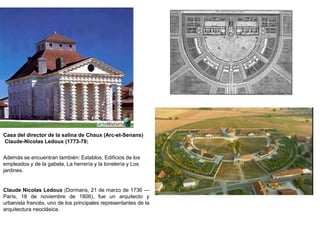 Casa del director de la salina de Chaux (Arc-et-Senans) 
Claude-Nicolas Ledoux (1773-78) 
Además se encuentran también: Establos, Edificios de los 
empleados y de la gabela, La herrería y la tonelería y Los 
jardines. 
Claude Nicolas Ledoux (Dormans, 21 de marzo de 1736 — 
París, 18 de noviembre de 1806), fue un arquitecto y 
urbanista francés, uno de los principales representantes de la 
arquitectura neoclásica. 
 