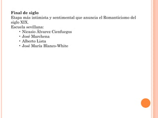 Final de siglo
Etapa más intimista y sentimental que anuncia el Romanticismo del
siglo XIX.
Escuela sevillana:
     • Nicasio Álvarez Cienfuegos
     • José Marchena
     • Alberto Lista
     • José María Blanco-White
 