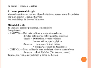 La prosa: el ensayo y la crítica

Primera parte del siglo
Vidas de santos, sermones, libros históricos, narraciones de carácter
popular, con un lenguaje barroco
Autores: Diego de Torres Villarroel

Mitad del siglo
Se inicia el periodo plenamente neoclásico
Dos géneros:
- ENSAYO → Estructura libre y lenguaje moderno,
                divulga reflexiones sobre asuntos diversos.
                Tipos: • Didácticos y enciclopédicos
                       • Humanísticos y pedagógicos
                Autores: • Benito Jerónimo Feijoo
                         • Gaspar Melchor de Jovellanos
- CRÍTICA → Muy utilizada para satirizar vicios o costumbres
                Autores: • José Cadalso (Cartas marruecas)
También: artículo periodístico y prosa de ficción
 