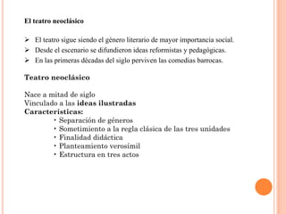 El teatro neoclásico

 El teatro sigue siendo el género literario de mayor importancia social.
 Desde el escenario se difundieron ideas reformistas y pedagógicas.
 En las primeras décadas del siglo perviven las comedias barrocas.

Teatro neoclásico

Nace a mitad de siglo
Vinculado a las ideas ilustradas
Características:
        • Separación de géneros
        • Sometimiento a la regla clásica de las tres unidades
        • Finalidad didáctica
        • Planteamiento verosímil
        • Estructura en tres actos
 
