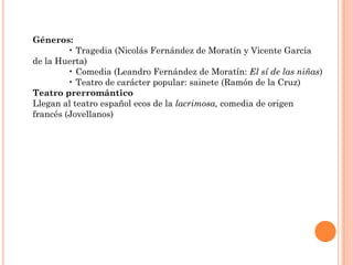 Géneros:
         • Tragedia (Nicolás Fernández de Moratín y Vicente García
de la Huerta)
         • Comedia (Leandro Fernández de Moratín: El sí de las niñas)
         • Teatro de carácter popular: sainete (Ramón de la Cruz)
Teatro prerromántico
Llegan al teatro español ecos de la lacrimosa, comedia de origen
francés (Jovellanos)
 