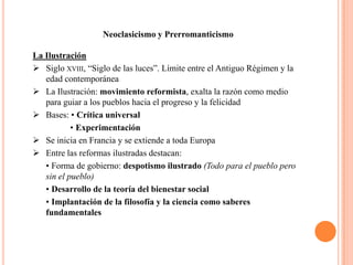 Neoclasicismo y Prerromanticismo

La Ilustración
 Siglo XVIII, “Siglo de las luces”. Límite entre el Antiguo Régimen y la
   edad contemporánea
 La Ilustración: movimiento reformista, exalta la razón como medio
   para guiar a los pueblos hacia el progreso y la felicidad
 Bases: • Crítica universal
           • Experimentación
 Se inicia en Francia y se extiende a toda Europa
 Entre las reformas ilustradas destacan:
   • Forma de gobierno: despotismo ilustrado (Todo para el pueblo pero
   sin el pueblo)
   • Desarrollo de la teoría del bienestar social
   • Implantación de la filosofía y la ciencia como saberes
   fundamentales
 