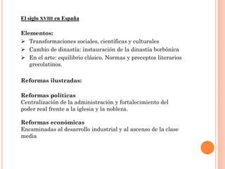 El siglo XVIII en España

Elementos:
 Transformaciones sociales, científicas y culturales
 Cambio de dinastía: instauración de la dinastía borbónica
 En el arte: equilibrio clásico. Normas y preceptos literarios
   grecolatinos.

Reformas ilustradas:

Reformas políticas
Centralización de la administración y fortalecimiento del
poder real frente a la iglesia y la nobleza.

Reformas económicas
Encaminadas al desarrollo industrial y al ascenso de la clase
media
 
