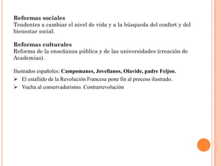 Reformas sociales
Tendentes a cambiar el nivel de vida y a la búsqueda del confort y del
bienestar social.

Reformas culturales
Reforma de la enseñanza pública y de las universidades (creación de
Academias).

Ilustrados españoles: Campomanes, Jovellanos, Olavide, padre Feijoo.
 El estallido de la Revolución Francesa pone fin al proceso ilustrado.
 Vuelta al conservadurismo. Contrarrevolución
 