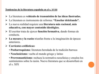 Tendencias de la literatura española en el s. XVIII

 La literatura es vehículo de transmisión de las ideas ilustradas.
 La literatura es instrumento de reforma: “Enseñar deleitando”.
 La nueva realidad requiere una literatura más racional, más
  educativa, con mayor contenido ideológico.
 El escritor trata de ejercer función formativa, dando formas de
  conducta.
 La mesura y la razón triunfan frente a la imaginación de épocas
  anteriores.
 Corrientes estilísticas:
  • Posbarroquismo: literatura heredada de la tradición barroca
  • Neoclasicismo: vuelta al mundo griego y latino
  • Prerromanticismo: rechaza la normativa neoclásica y ensalza los
  sentimientos sobre la razón. Nueva literatura que se desarrollará en
  el s. XIX
 
