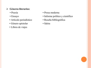  Géneros literarios:
  • Poesía                  • Prosa moderna
  • Ensayo                  • Informe político y científico
  • Artículo periodístico   • Reseña bibliográfica
  • Género epistolar        • Sátira
  • Libros de viajes
 