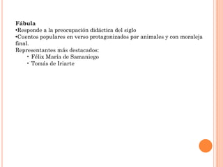 Fábula
•Responde a la preocupación didáctica del siglo
•Cuentos populares en verso protagonizados por animales y con moraleja
final.
Representantes más destacados:
    • Félix María de Samaniego
    • Tomás de Iriarte
 