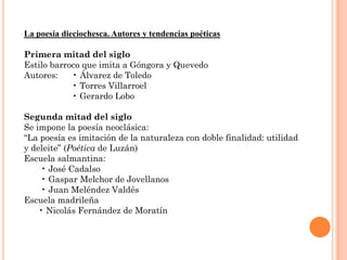 La poesía dieciochesca. Autores y tendencias poéticas

Primera mitad del siglo
Estilo barroco que imita a Góngora y Quevedo
Autores:    • Álvarez de Toledo
            • Torres Villarroel
            • Gerardo Lobo

Segunda mitad del siglo
Se impone la poesía neoclásica:
“La poesía es imitación de la naturaleza con doble finalidad: utilidad
y deleite” (Poética de Luzán)
Escuela salmantina:
    • José Cadalso
    • Gaspar Melchor de Jovellanos
    • Juan Meléndez Valdés
Escuela madrileña
    • Nicolás Fernández de Moratín
 