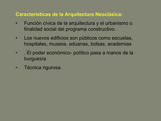 Características de la Arquitectura Neoclásica:
•   Función cívica de la arquitectura y el urbanismo o
    finalidad social del programa constructivo.
•   Los nuevos edificios son públicos como escuelas,
    hospitales, museos, aduanas, bolsas, academias
•   . El poder económico- político pasa a manos de la
    burguesía
•   Técnica rigurosa.
 