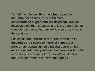 También en la escultura neoclásica pesó el
recuerdo del pasado, muy presente si
consideramos el gran número de piezas que las
excavaciones iban sacando a la luz, además de las
colecciones que se habían ido formando a lo largo
de los siglos.
Las esculturas neoclásicas se realizaban en la
mayoría de los casos en mármol blanco, sin
policromar, porque así se pensaba que eran las
esculturas antiguas, predominando en ellas la noble
sencillez y la serena belleza que Winckelmann
había encontrado en la estatuaria griega.
 