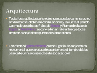 Todos los arquitectos parten de unos supuestos comunes como son la racionalidad en las construcciones y la vuelta al pasado. Los modelos de los edificios de  Grecia  y Roma e incluso de  Egipto  y  Asia Menor  se convierten en referentes que todos emplean aunque desde puntos de vista distintos. Los modelos  greco-romanos  dieron lugar a una arquitectura monumental que reproduce frecuentemente el templo clásico para darle un nuevo sentido en la sociedad civil. 