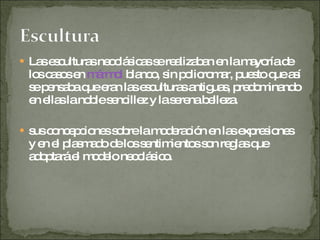 Las esculturas neoclásicas se realizaban en la mayoría de los casos en  mármol  blanco, sin policromar, puesto que así se pensaba que eran las esculturas antiguas, predominando en ellas la noble sencillez y la serena belleza. sus concepciones sobre la moderación en las expresiones y en el plasmado de los sentimientos son reglas que adoptará el modelo neoclásico. 