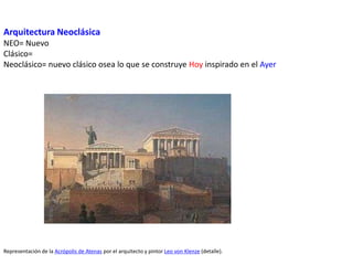 Arquitectura Neoclásica
NEO= Nuevo
Clásico=
Neoclásico= nuevo clásico osea lo que se construye Hoy inspirado en el Ayer
Representación de la Acrópolis de Atenas por el arquitecto y pintor Leo von Klenze (detalle).
 