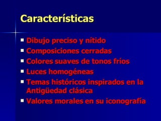 Características Dibujo preciso y nítido Composiciones cerradas Colores suaves de tonos fríos Luces homogéneas Temas históricos inspirados en la Antigüedad clásica Valores morales en su iconografía 