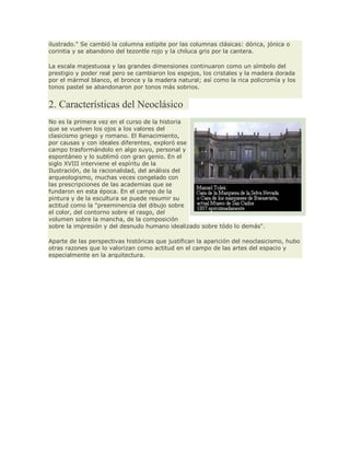 ilustrado." Se cambió la columna estípite por las columnas clásicas: dórica, jónica o
corintia y se abandono del tezontle rojo y la chiluca gris por la cantera.
La escala majestuosa y las grandes dimensiones continuaron como un símbolo del
prestigio y poder real pero se cambiaron los espejos, los cristales y la madera dorada
por el mármol blanco, el bronce y la madera natural; así como la rica policromía y los
tonos pastel se abandonaron por tonos más sobrios.
2. Características del Neoclásico
No es la primera vez en el curso de la historia
que se vuelven los ojos a los valores del
clasicismo griego y romano. El Renacimiento,
por causas y con ideales diferentes, exploró ese
campo trasformándolo en algo suyo, personal y
espontáneo y lo sublimó con gran genio. En el
siglo XVIII interviene el espíritu de la
Ilustración, de la racionalidad, del análisis del
arqueologismo, muchas veces congelado con
las prescripciones de las academias que se
fundaron en esta época. En el campo de la
pintura y de la escultura se puede resumir su
actitud como la "preeminencia del dibujo sobre
el color, del contorno sobre el rasgo, del
volumen sobre la mancha, de la composición
sobre la impresión y del desnudo humano idealizado sobre tódo lo demás".
Aparte de las perspectivas históricas que justifican la aparición del neoclasicismo, hubo
otras razones que lo valorizan como actitud en el campo de las artes del espacio y
especialmente en la arquitectura.
 