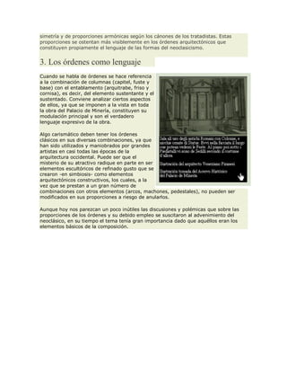 simetría y de proporciones armónicas según los cánones de los tratadistas. Estas
proporciones se ostentan más visiblemente en los órdenes arquitectónicos que
constituyen propiamente el lenguaje de las formas del neoclasicismo.
3. Los órdenes como lenguaje
Cuando se habla de órdenes se hace referencia
a la combinación de columnas (capitel, fuste y
base) con el entablamento (arquitrabe, friso y
cornisa), es decir, del elemento sustentante y el
sustentado. Conviene analizar ciertos aspectos
de ellos, ya que se imponen a la vista en toda
la obra del Palacio de Minería, constituyen su
modulación principal y son el verdadero
lenguaje expresivo de la obra.
Algo carismático deben tener los órdenes
clásicos en sus diversas combinaciones, ya que
han sido utilizados y maniobrados por grandes
artistas en casi todas las épocas de la
arquitectura occidental. Puede ser que el
misterio de su atractivo radique en parte en ser
elementos escultóricos de refinado gusto que se
crearon -en simbiosis- como elementos
arquitectónicos constructivos, los cuales, a la
vez que se prestan a un gran número de
combinaciones con otros elementos (arcos, machones, pedestales), no pueden ser
modificados en sus proporciones a riesgo de anularlos.
Aunque hoy nos parezcan un poco inútiles las discusiones y polémicas que sobre las
proporciones de los órdenes y su debido empleo se suscitaron al advenimiento del
neoclásico, en su tiempo el tema tenía gran importancia dado que aquéllos eran los
elementos básicos de la composición.
 