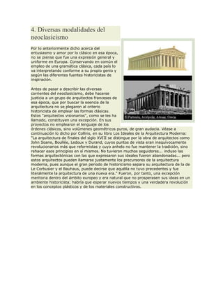 4. Diversas modalidades del
neoclasicismo
Por lo anteriormente dicho acerca del
entusiasmo y amor por lo clásico en esa época,
no se piense que fue una expresión general y
uniforme en Europa. Conservando en común el
empleo de una gramática clásica, cada país lo
va interpretando conforme a su propio genio y
según las diferentes fuentes historicistas de
inspiración.
Antes de pasar a describir las diversas
corrientes del neoclasicismo, debe hacerse
justicia a un grupo de arquitectos franceses de
esa época, que por buscar la esencia de la
arquitectura no se plegaron al criterio
historicista de emplear las formas clásicas.
Estos "arquitectos visionarios", como se les ha
llamado, constituyen una excepción. En sus
proyectos no emplearon el lenguaje de los
órdenes clásicos, sino volúmenes geométricos puros, de gran audacia. Véase a
continuación lo dicho por Collins, en su libro Los Ideales de la Arquitectura Moderna:
"La arquitectura de finales del siglo XVIII se distingue por la obra de arquitectos como
John Soane, Boullée, Ledoux y Durand, cuyos puntos de vista eran inequívocamente
revolucionarios más que reformistas y cuyo anhelo no fue mantener la tradición, sino
rehacer esos principios en sí mismos. No tuvieron muchos seguidores... incluso las
formas arquitectónicas con las que expresaron sus ideales fueron abandonadas... pero
estos arquitectos pueden llamarse justamente los precursores de la arquitectura
moderna, pues aunque el gran periodo de historicismo separa su arquitectura de la de
Le Corbusier y el Bauhaus, puede decirse que aquélla no tuvo precedentes y fue
literalmente la arquitectura de una nueva era." Fueron, por tanto, una excepción
meritoria dentro del ámbito europeo y era natural que no prosperasen sus ideas en un
ambiente historicista; habría que esperar nuevos tiempos y una verdadera revolución
en los conceptos plásticos y de los materiales constructivos.
 
