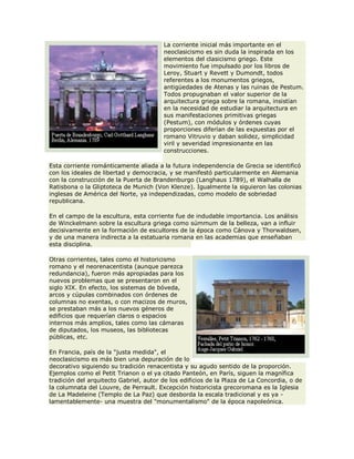 La corriente inicial más importante en el
neoclasicismo es sin duda la inspirada en los
elementos del clasicismo griego. Este
movimiento fue impulsado por los libros de
Leroy, Stuart y Revett y Dumondt, todos
referentes a los monumentos griegos,
antigüedades de Atenas y las ruinas de Pestum.
Todos propugnaban el valor superior de la
arquitectura griega sobre la romana, insistían
en la necesidad de estudiar la arquitectura en
sus manifestaciones primitivas griegas
(Pestum), con módulos y órdenes cuyas
proporciones diferían de las expuestas por el
romano Vitruvio y daban solidez, simplicidad
viril y severidad impresionante en las
construcciones.
Esta corriente románticamente aliada a la futura independencia de Grecia se identificó
con los ideales de libertad y democracia, y se manifestó particularmente en Alemania
con la construcción de la Puerta de Brandenburgo (Langhaus 1789), el Walhalla de
Ratisbona o la Gliptoteca de Munich (Von Klenze). Igualmente la siguieron las colonias
inglesas de América del Norte, ya independizadas, como modelo de sobriedad
republicana.
En el campo de la escultura, esta corriente fue de indudable importancia. Los análisis
de Winckelmann sobre la escultura griega como súmmum de la belleza, van a influir
decisivamente en la formación de escultores de la época como Cánova y Thorwaldsen,
y de una manera indirecta a la estatuaria romana en las academias que enseñaban
esta disciplina.
Otras corrientes, tales como el historicismo
romano y el neorenacentista (aunque parezca
redundancia), fueron más apropiadas para los
nuevos problemas que se presentaron en el
siglo XIX. En efecto, los sistemas de bóveda,
arcos y cúpulas combinados con órdenes de
columnas no exentas, o con macizos de muros,
se prestaban más a los nuevos géneros de
edificios que requerían claros o espacios
internos más amplios, tales como las cámaras
de diputados, los museos, las bibliotecas
públicas, etc.
En Francia, país de la "justa medida", el
neoclasicismo es más bien una depuración de lo
decorativo siguiendo su tradición renacentista y su agudo sentido de la proporción.
Ejemplos como el Petit Trianon o el ya citado Panteón, en París, siguen la magnífica
tradición del arquitecto Gabriel, autor de los edificios de la Plaza de La Concordia, o de
la columnata del Louvre, de Perrault. Excepción historicista grecoromana es la Iglesia
de La Madeleine (Templo de La Paz) que desborda la escala tradicional y es ya -
lamentablemente- una muestra del "monumentalismo" de la época napoleónica.
 
