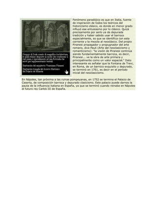 Fenómeno paradójico es que en Italia, fuente
de inspiración de todos los teóricos del
historicismo clásico, es donde en menor grado
influyó ese entusiasmo por lo clásico. Quizá
precisamente por serlo ya de depurada
tradición y haber sabido usar el barroco
espacialmente, es que se identifica con esta
corriente y la mezcla al neoclásico. Del propio
Piranesi propagador y propugnador del arte
romano, dice Pauli (Arte del neoclasicismo y
romanticismo): "la visión de Piranesi continúa
siendo fundamentalmente barroca, es decir,
Piranesi... ve la obra de arte primera y
principalmente como un valor espacial." Dato
interesante es señalar que la Fontana de Trevi,
en Roma, de un barroco exquisito y depurado,
se terminó en 1761, es decir en el período
inicial del neoclasicismo.
En Nápoles, tan próxima a las ruinas pompeyanas, en 1752 se termina el Palacio de
Caserta, de composición barroca y depurado clasicismo. Este palacio puede darnos la
pauta de la influencia italiana en España, ya que se terminó cuando reinaba en Nápoles
el futuro rey Carlos III de España.
 