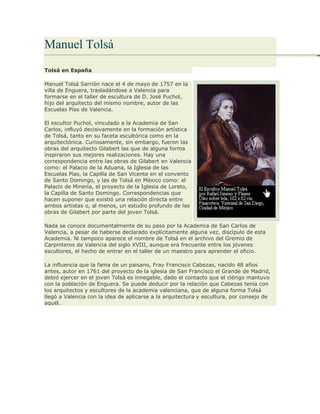 Manuel Tolsá
Tolsá en España
Manuel Tolsá Sarrión nace el 4 de mayo de 1757 en la
villa de Enguera, trasladándose a Valencia para
formarse en el taller de escultura de D. José Puchol,
hijo del arquitecto del mismo nombre, autor de las
Escuelas Pías de Valencia.
El escultor Puchol, vinculado a la Academia de San
Carlos, influyó decisivamente en la formación artística
de Tolsá, tanto en su faceta escultórica como en la
arquitectónica. Curiosamente, sin embargo, fueron las
obras del arquitecto Gilabert las que de alguna forma
inspiraron sus mejores realizaciones. Hay una
correspondencia entre las obras de Gilabert en Valencia
como: el Palacio de la Aduana, la Iglesia de las
Escuelas Pías, la Capilla de San Vicente en el convento
de Santo Domingo, y las de Tolsá en México como: el
Palacio de Minería, el proyecto de la Iglesia de Loreto,
la Capilla de Santo Domingo. Correspondencias que
hacen suponer que existió una relación directa entre
ambos artistas o, al menos, un estudio profundo de las
obras de Gilabert por parte del joven Tolsá.
Nada se conoce documentalmente de su paso por la Academia de San Carlos de
Valencia, a pesar de haberse declarado explícitamente alguna vez, discípulo de esta
Academia. Ni tampoco aparece el nombre de Tolsá en el archivo del Gremio de
Carpinteros de Valencia del siglo XVIII, aunque era frecuente entre los jóvenes
escultores, el hecho de entrar en el taller de un maestro para aprender el oficio.
La influencia que la fama de un paisano, Fray Francisco Cabezas, nacido 48 años
antes, autor en 1761 del proyecto de la iglesia de San Francisco el Grande de Madrid,
debió ejercer en el joven Tolsá es innegable, dado el contacto que el clérigo mantuvo
con la población de Enguera. Se puede deducir por la relación que Cabezas tenía con
los arquitectos y escultores de la academia valenciana, que de alguna forma Tolsá
llegó a Valencia con la idea de aplicarse a la arquitectura y escultura, por consejo de
aquél.
 