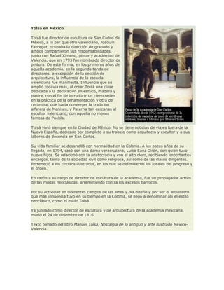 Tolsá en México
Tolsá fue director de escultura de San Carlos de
México, a la par que otro valenciano, Joaquín
Fabregat, ocupaba la dirección de grabado y
ambos compartieron sus responsabilidades,
junto con Rafael Ximeno, pintor y académico de
Valencia, que en 1793 fue nombrado director de
pintura. De esta forma, en los primeros años de
aquella academia, en la segunda tanda de
directores, a excepción de la sección de
arquitectura, la influencia de la escuela
valenciana fue manifiesta. Influencia que se
amplió todavía más, al crear Tolsá una clase
dedicada a la decoración en estuco, madera y
piedra, con el fin de introducir un cieno orden
en la práctica de la ornamentación y otra de
cerámica, que hacía converger la tradición
alfarera de Manises, y Paterna tan cercanas al
escultor valenciano, con aquella no menos
famosa de Puebla.
Tolsá vivió siempre en la Ciudad de México. No se tiene noticias de viajes fuera de la
Nueva España, dedicado por completo a su trabajo como arquitecto y escultor y a sus
labores de docencia en San Carlos.
Su vida familiar se desarrolló con normalidad en la Colonia. A los pocos años de su
llegada, en 1794, casó con una dama veracruzana, Luisa Sanz Girón, con quien tuvo
nueve hijos. Se relacionó con la aristocracia y con el alto clero, recibiendo importantes
encargos, tanto de la sociedad civil como religiosa, así como de las clases dirigentes.
Perteneció a los círculos ilustrados, en los que se defendieron los ideales del progreso y
el orden.
En razón a su cargo de director de escultura de la academia, fue un propagador activo
de las modas neoclásicas, arremetiendo contra los excesos barrocos.
Por su actividad en diferentes campos de las artes y del diseño y por ser el arquitecto
que más influencia tuvo en su tiempo en la Colonia, se llegó a denominar allí el estilo
neoclásico, como el estilo Tolsá.
Ya jubilado como director de escultura y de arquitectura de la academia mexicana,
murió el 24 de diciembre de 1816.
Texto tomado del libro Manuel Tolsá, Nostalgia de lo antiguo y arte ilustrado México-
Valencia.
 