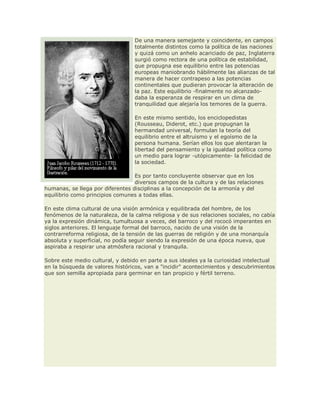 De una manera semejante y coincidente, en campos
totalmente distintos como la política de las naciones
y quizá como un anhelo acariciado de paz, Inglaterra
surgió como rectora de una política de estabilidad,
que propugna ese equilibrio entre las potencias
europeas maniobrando hábilmente las alianzas de tal
manera de hacer contrapeso a las potencias
continentales que pudieran provocar la alteración de
la paz. Este equilibrio -finalmente no alcanzado-
daba la esperanza de respirar en un clima de
tranquilidad que alejaría los temores de la guerra.
En este mismo sentido, los enciclopedistas
(Rousseau, Diderot, etc.) que propugnan la
hermandad universal, formulan la teoría del
equilibrio entre el altruismo y el egoísmo de la
persona humana. Serían ellos los que alentaran la
libertad del pensamiento y la igualdad política como
un medio para lograr -utópicamente- la felicidad de
la sociedad.
Es por tanto concluyente observar que en los
diversos campos de la cultura y de las relaciones
humanas, se llega por diferentes disciplinas a la concepción de la armonía y del
equilibrio como principios comunes a todas ellas.
En este clima cultural de una visión armónica y equilibrada del hombre, de los
fenómenos de la naturaleza, de la calma religiosa y de sus relaciones sociales, no cabía
ya la expresión dinámica, tumultuosa a veces, del barroco y del rococó imperantes en
siglos anteriores. El lenguaje formal del barroco, nacido de una visión de la
contrarreforma religiosa, de la tensión de las guerras de religión y de una monarquía
absoluta y superficial, no podía seguir siendo la expresión de una época nueva, que
aspiraba a respirar una atmósfera racional y tranquila.
Sobre este medio cultural, y debido en parte a sus ideales ya la curiosidad intelectual
en la búsqueda de valores históricos, van a "incidir" acontecimientos y descubrimientos
que son semilla apropiada para germinar en tan propicio y fértil terreno.
 