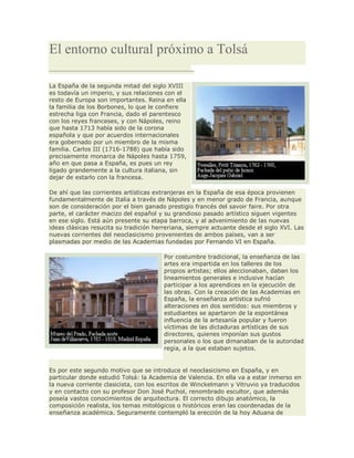 El entorno cultural próximo a Tolsá
La España de la segunda mitad del siglo XVIII
es todavía un imperio, y sus relaciones con el
resto de Europa son importantes. Reina en ella
la familia de los Borbones, lo que le confiere
estrecha liga con Francia, dado el parentesco
con los reyes franceses, y con Nápoles, reino
que hasta 1713 había sido de la corona
española y que por acuerdos internacionales
era gobernado por un miembro de la misma
familia. Carlos III (1716-1788) que había sido
precisamente monarca de Nápoles hasta 1759,
año en que pasa a España, es pues un rey
ligado grandemente a la cultura italiana, sin
dejar de estarlo con la francesa.
De ahí que las corrientes artísticas extranjeras en la España de esa época provienen
fundamentalmente de Italia a través de Nápoles y en menor grado de Francia, aunque
son de consideración por el bien ganado prestigio francés del savoir faire. Por otra
parte, el carácter macizo del español y su grandioso pasado artístico siguen vigentes
en ese siglo. Está aún presente su etapa barroca, y al advenimiento de las nuevas
ideas clásicas resucita su tradición herreriana, siempre actuante desde el siglo XVI. Las
nuevas corrientes del neoclasicismo provenientes de ambos países, van a ser
plasmadas por medio de las Academias fundadas por Fernando VI en España.
Por costumbre tradicional, la enseñanza de las
artes era impartida en los talleres de los
propios artistas; ellos aleccionaban, daban los
lineamientos generales e inclusive hacían
participar a los aprendices en la ejecución de
las obras. Con la creación de las Academias en
España, la enseñanza artística sufrió
alteraciones en dos sentidos: sus miembros y
estudiantes se apartaron de la espontánea
influencia de la artesanía popular y fueron
víctimas de las dictaduras artísticas de sus
directores, quienes imponían sus gustos
personales o los que dimanaban de la autoridad
regia, a la que estaban sujetos.
Es por este segundo motivo que se introduce el neoclasicismo en España, y en
particular donde estudió Tolsá: la Academia de Valencia. En ella va a estar inmerso en
la nueva corriente clasicista, con los escritos de Winckelmann y Vitruvio ya traducidos
y en contacto con su profesor Don José Puchol, renombrado escultor, que además
poseía vastos conocimientos de arquitectura. El correcto dibujo anatómico, la
composición realista, los temas mitológicos o históricos eran las coordenadas de la
enseñanza académica. Seguramente contempló la erección de la hoy Aduana de
 