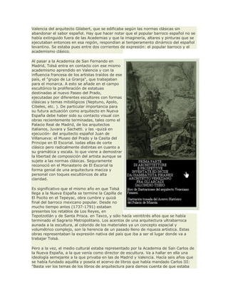 Valencia del arquitecto Gilabert, que se edificaba según las normas clásicas sin
abandonar el sabor español. Hay que hacer notar que el popular barroco español no se
había extinguido fuera de las Academias y que la imaginería, altares y pinturas que se
ejecutaban entonces en esa región, respondían ai temperamento dinámico del español
levantino. Se estaba pues entre dos corrientes de expresión: el popular barroco y el
academismo clásico.
Al pasar a la Academia de San Fernando en
Madrid, Tolsá entra en contacto con ese mismo
academismo aprendido en Valencia y con la
influencia francesa de los artistas traídos de ese
país, el "grupo de La Granja", que trabajaban
para el monarca. A esto se añade en el campo
escultórico la proliferación de estatuas
destinadas al nuevo Paseo del Prado,
ejecutadas por diferentes escultores con formas
clásicas y temas mitológicos (Neptuno, Apolo,
Cibeles, etc. ). De particular importancia para
su futura actuación como arquitecto en Nueva
España debe haber sido su contacto visual con
obras recientemente terminadas, tales como el
Palacio Real de Madrid, de los arquitectos
italianos, Juvara y Sachetti. y las -quizá en
ejecución- del arquitecto español Juan de
Villanueva: el Museo del Prado y la Casita del
Principe en El Escorial. todas ellas de corte
clásico pero radicalmente distintas en cuanto a
su gramática y escala. lo que viene a demostrar
la libertad de composición del artista aunque se
sujete a las normas clásicas. Seguramente
reconoció en el Monasterio de El Escorial la
forma genial de una arquitectura maciza y
personal con toques escultóricos de alta
claridad.
Es significativo que el mismo año en que Tolsá
llega a la Nueva España se termine la Capilla de
El Pocito en el Tepeyac, obra cumbre y quizá
final del barroco mexicano popular. Desde no
mucho tiempo antes (1737-1791) estaban
presentes los retablos de Los Reyes, en
Tepotzotlán y de Santa Prisca. en Taxco, y sólo hacía veintitrés años que se había
terminado el Sagrario Metropolitano. Los acentos de una arquitectura ultrabarroca
aunada a la escultura, al colorido de los materiales ya un concepto espacial y
volumétrico complejo, son la herencia de un pasado lleno de riqueza artística. Estas
obras representaban la expresión nativa del país que iba a ser el lugar donde va a
trabajar Tolsá.
Pero a la vez, el medio cultural estaba representado por la Academia de San Carlos de
la Nueva España, a la que venía como director de escultura. Va a hallar en ella una
ideología semejante a la que privaba en las de Madrid y Valencia. Hacía seis años que
se había fundado aquélla y poseía el acervo de libros que había mandado Carlos III:
"Basta ver los temas de los libros de arquitectura para damos cuenta de que estaba
 