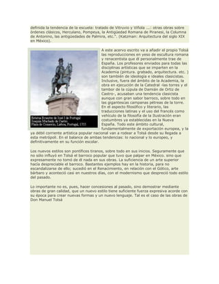 definida la tendencia de la escuela: tratado de Vitruvio y Viñola ...: otras obras sobre
órdenes clásicos, Herculano, Pompeya, la Antigüedad Romana de Piranesi, la Columna
de Antonino, las antigüedades de Palmira, etc.". (Katzman: Arquitectura del siglo XIX
en México).
A este acervo escrito va a añadir el propio Tolsá
las reproducciones en yeso de escultura romana
y renacentista que él personalmente trae de
España. Los profesores enviados para todas las
disciplinas artísticas que se imparten en la
Academia (pintura. grabado, arquitectura. etc. )
son también de ideología e ideales clasicistas.
Inclusive, fuera del ámbito de la Academia, la
obra en ejecución de la Catedral -las torres y el
tambor de la cúpula de Damián de Ortiz de
Castro-, acusaban una tendencia clasicista
aunque con gran sabor barroco, sobre todo en
las gigantescas campanas pétreas de la torre.
En el aspecto filosófico y literario, las
traducciones latinas y el uso del francés como
vehículo de la filosofía de la Ilustración eran
costumbres ya establecidas en la Nueva
España. Todo este ámbito cultural,
fundamentalmente de exportación europea, y la
ya débil corriente artística popular nacional van a rodear a Tolsá desde su llegada a
esta metrópoli. En el balance de ambas tendencias: lo nacional y lo europeo, y
definitivamente en su función escolar.
Los nuevos estilos son pontífices tiranos, sobre todo en sus inicios. Seguramente que
no sólo influyó en Tolsá el barroco popular que tuvo que palpar en México. sino que
expresamente no tomó de él nada en sus obras. La suficiencia de un arte superior
hacía despreciable el barroco. Bastantes ejemplos hay en la historia, para no
escandalizarse de ello; sucedió en el Renacimiento, en relación con el Gótico, arte
bárbaro y aconteció casi en nuestros días, con el modernismo que despreció todo estilo
del pasado.
Lo importante no es, pues, hacer concesiones al pasado, sino demostrar mediante
obras de gran calidad, que un nuevo estilo tiene suficiente fuerza expresiva acorde con
su época para crear nuevas formas y un nuevo lenguaje. Tal es el caso de las obras de
Don Manuel Tolsá
 