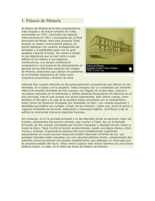 1. Palacio de Minería
El Palacio de Minería es la obra arquitectónica
más singular y de mayor empeño de Tolsá,
proyectada en 1797, concluida tras algunas
interrupciones en 1811 y encargado por el Real
Seminario de Minas. Para este proyecto Tolsá
levantó un vasto y monumental palacio, en
donde destacan con carácter protagonista las
fachadas y el espléndido patio con su gran
escalera imperial al fondo. No vamos a insistir
en las objeciones que se han hecho a este
edificio en la relativo a sus aspectos
constructivos, a la escasa vertebración
compositiva o a la ausencia de planeamiento en
general de los diferentes espacios del Colegio
de Minería, objeciones que cabrían encuadrarlas
en la limitada experiencia de Tolsá como
arquitecto proyectista y director de obra.
Interesa fijar nuestra atención en las preocupaciones compositivas que afloran en las
fachadas, en el patio y en la escalera. Tolsá compuso con un vocabulario de vertiente
clásica las amplias fachadas de tres cuerpos, con llagado en el piso bajo, huecos o
recuadros relevados en el entresuelo y dobles pilastras flanqueando los balcones en el
piso principal, tras el cual remata una airosa balaustrada. Este último cuerpo, como
también el del patio y la caja de la escalera están articulados con el característico
orden jónico de Scamozzi divulgado por Sebastián Le Clerc -con volutas angulares y
abultadas guirnaldas que cuelgan, rectas, de las mismas-, orden que, junto al pulcro y
vigoroso modelado de jarrones, balaustres o ménsulas-triglifos, contribuye a dar al
edificio la reconocida impronta clasicista francesa.
Sin embargo, es en la portada principal y en las laterales donde se aprecian mejor las
fuentes, procedentes del barroco romano, que nutrían a Tolsá. Así, en la fachada
principal, de dos cuerpos rematados por frontón triangular y elevado torreón cúbico a
modo de ático, Tolsá invirtió la función acostumbrada, desde una lógica clásica, entre
muros y órdenes. Fragmentó la planitud del muro estableciendo superficies
proyectantes en cuyos oscuros resquicios entalló columnas vibrantes de luz. Las
portadas laterales están resueltas con una voluntad plástica similar, anteponiendo dos
potentes columnas dóricas con pesado entablamento, que albergan un recercado que
se proyecta aislado del muro. Tolsá volvió a aplicar este mismo sistema con una fuerza
plástica mayor, si cabe, en el Salón de Actos del Palacio de Minería.
 