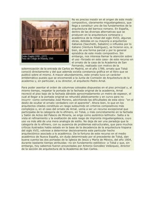 No es preciso insistir en el origen de este modo
compositivo, claramente miguelangelesco, que
llega a constituir uno de los fundamentos de la
arquitectura del barroco romano. En España,
dentro de las diversas alternativas que se
producen en la arquitectura cortesana y
académica de la mitad del siglo XVIII, algunas
obras, debidas en su mayoría a arquitectos
italianos (Sacchetti, Sabatini) o influidos por lo
italiano (Ventura Rodríguez), se hicieron eco, si
bien, de una forma parcial y por lo general
episódica de este modo compositivo. Sin
embargo, nos interesa llamar la atención sobre
el uso -forzado en este caso- de este recurso en
el ornato de la casa de la Academia de San
Fernando, realizado con motivo de la
solemnización de la entrada de Carlos en Madrid, en el año 1789, ornato que Tolsá
conoció directamente y del que además existía constancia gráfica en el libro que se
publicó sobre el mismo. A mayor abundamiento, este ornato tuvo un carácter
emblemático puesto que se encomendó a la Junta de Comisión de Arquitectura de la
academia y, en particular, a su director, el arquitecto Pedro Arnal.
Para poder asentar el orden de columnas colosales dispuestas en el piso principal y, al
mismo tiempo, respetar la portada de la fachada original de la academia, Arnal
recreció el piso bajo de la fachada dándole aproximadamente un metro de espesor, el
cual al llegar a la portada original se rehundió plásticamente y en curvo para no
incurrir -como comentaba José Moreno, advirtiendo las dificultades de esta obra- "en el
desliz de ocultar el ornato verdadero con el aparente". Ahora bien, lo que en los
arquitectos citados constituía un rasgo subsumido en criterios compositivos más
complejos o, en el caso del ornato de Arnal, venía a ser un recurso excepcional que
participaba de la categoría de lo efímero, en Tolsá, y más concretamente en la fachada
y Salón de Actos del Palacio de Minería, se erige como auténtico leifmotiv. Salta a la
vista el refinamiento y la exaltación de este rasgo de impronta miguelangelesca, cuyo
uso va más allá de una mera analogía de estilo. No deja de ser una paradoja que la
categoría de lo efímero, con su ausencia de problemas estructurales, que para muchos
críticos ilustrados había estado en la base de la decadencia de la arquitectura hispana
del siglo XVII, volviese a determinar decisivamente este particular hecho
arquitectónico asociado a lo académico. De la fortuna de este recurso en el medio
académico de Nueva España, sin duda determinado por el precedente de Tolsá, dan
buena cuenta las dos portadas de la Iglesia de Jesús y María de México, del año 1804,
durante bastante tiempo atribuidas -no sin fundamento estilístico- a Tolsá y que, sin
embargo, hoy sabemos fueron proyectadas por Antonio González Velázquez, director
de la sección de arquitectura de la Academia de San Carlos.
 