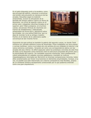 En el patio dispuesto junto a la escalera, como
eje principal del edificio, volvemos a encontrar
una similar estructuración en claroscuro de las
arcadas. Resueltas según la tradición
renacentista, evocan la articulación de la
fachada del antiguo palacio Caprini en Roma de
Bramante, con arcos de aparejo rústico en el
primer piso y elegantes columnas binadas en el
superior, pero Tolsá yuxtapone, en el primer
cuerpo, secuencias rítmicas de columnas con
tramos de entablamento y balaustrada,
antepuestas de forma libre y atectónica sobre
las arcadas, con una actitud libérrima, que no
deja de recordar la de su antiguo maestro
Puchol, en el interior de la valenciana capilla
conventual de San Vicente Ferrer.
Exponente de esta actitud es también la galería del segundo cuerpo, en donde Tolsá
combina con refinado estilismo trozos de arquitrabe, frisos modelados con leve arqueo
y cornisa rectilínea -como si se tratara de una serliana de arco dilatado al máximo y de
vanos extremos contraidos-, forzando así como una correspondencia óptica con las
arcadas del piso inferior. Es difícil especular sobre los prototipos concretos de este friso
de base curva dispuesto como transición entre la estructura arqueada del primer piso y
la arquitrabada del superior. De indudable impronta manierista, tiene posiblemente
cultos antecedentes en aislados recursos palladianos o también en motivos
miguelangelescos retornados por Borromini en diversas composiciones menores, todos
ellos caracterizados por forzar incurvaciones en elementos arquitrabados. Aunque, a su
vez, es posible que esté relacionado con criterios compositivos más flexibles, propios
de un ambiente artístico escasamente condicionado por lo que podemos entender
como una gran arquitectura.
 