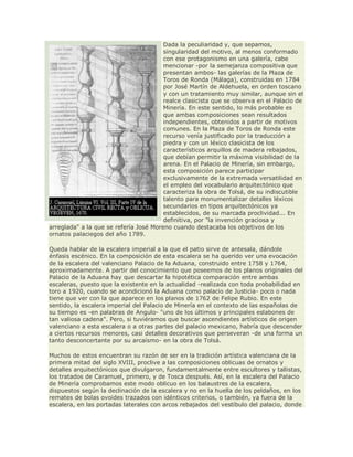 Dada la peculiaridad y, que sepamos,
singularidad del motivo, al menos conformado
con ese protagonismo en una galería, cabe
mencionar -por la semejanza compositiva que
presentan ambos- las galerías de la Plaza de
Toros de Ronda (Málaga), construidas en 1784
por José Martín de Aldehuela, en orden toscano
y con un tratamiento muy similar, aunque sin el
realce clasicista que se observa en el Palacio de
Minería. En este sentido, lo más probable es
que ambas composiciones sean resultados
independientes, obtenidos a partir de motivos
comunes. En la Plaza de Toros de Ronda este
recurso venía justificado por la traducción a
piedra y con un léxico clasicista de los
característicos arquillos de madera rebajados,
que debían permitir la máxima visibilidad de la
arena. En el Palacio de Minería, sin embargo,
esta composición parece participar
exclusivamente de la extremada versatilidad en
el empleo del vocabulario arquitectónico que
caracteriza la obra de Tolsá, de su indiscutible
talento para monumentalizar detalles léxicos
secundarios en tipos arquitectónicos ya
establecidos, de su marcada proclividad... En
definitiva, por "la invención graciosa y
arreglada" a la que se refería José Moreno cuando destacaba los objetivos de los
ornatos palaciegos del año 1789.
Queda hablar de la escalera imperial a la que el patio sirve de antesala, dándole
énfasis escénico. En la composición de esta escalera se ha querido ver una evocación
de la escalera del valenciano Palacio de la Aduana, construido entre 1758 y 1764,
aproximadamente. A partir del conocimiento que poseemos de los planos originales del
Palacio de la Aduana hay que descartar la hipotética comparación entre ambas
escaleras, puesto que la existente en la actualidad -realizada con toda probabilidad en
toro a 1920, cuando se acondicionó la Aduana como palacio de Justicia- poco o nada
tiene que ver con la que aparece en los planos de 1762 de Felipe Rubio. En este
sentido, la escalera imperial del Palacio de Minería en el contexto de las españolas de
su tiempo es -en palabras de Angulo- "uno de los últimos y principales eslabones de
tan valiosa cadena". Pero, si tuviéramos que buscar ascendientes artísticos de origen
valenciano a esta escalera o a otras partes del palacio mexicano, habría que descender
a ciertos recursos menores, casi detalles decorativos que perseveran -de una forma un
tanto desconcertante por su arcaísmo- en la obra de Tolsá.
Muchos de estos encuentran su razón de ser en la tradición artística valenciana de la
primera mitad del siglo XVIII, proclive a las composiciones oblicuas de ornatos y
detalles arquitectónicos que divulgaron, fundamentalmente entre escultores y tallistas,
los tratados de Caramuel, primero, y de Tosca después. Así, en la escalera del Palacio
de Minería comprobamos este modo oblicuo en los balaustres de la escalera,
dispuestos según la declinación de la escalera y no en la huella de los peldaños, en los
remates de bolas ovoides trazados con idénticos criterios, o también, ya fuera de la
escalera, en las portadas laterales con arcos rebajados del vestíbulo del palacio, donde
 