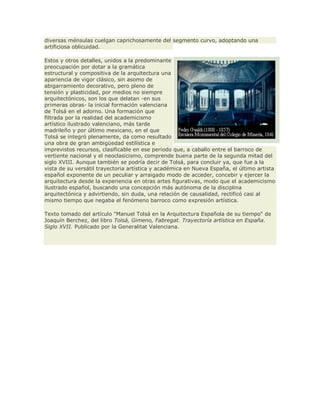 diversas ménsulas cuelgan caprichosamente del segmento curvo, adoptando una
artificiosa oblicuidad.
Estos y otros detalles, unidos a la predominante
preocupación por dotar a la gramática
estructural y compositiva de la arquitectura una
apariencia de vigor clásico, sin asomo de
abigarramiento decorativo, pero pleno de
tensión y plasticidad, por medios no siempre
arquitectónicos, son los que delatan -en sus
primeras obras- la inicial formación valenciana
de Tolsá en el adorno. Una formación que
filtrada por la realidad del academicismo
artístico ilustrado valenciano, más tarde
madrileño y por último mexicano, en el que
Tolsá se integró plenamente, da como resultado
una obra de gran ambigüedad estilística e
imprevistos recursos, clasificable en ese periodo que, a caballo entre el barroco de
vertiente nacional y el neoclasicismo, comprende buena parte de la segunda mitad del
siglo XVIII. Aunque también se podría decir de Tolsá, para concluir ya, que fue a la
vista de su versátil trayectoria artística y académica en Nueva España, el último artista
español exponente de un peculiar y arraigado modo de acceder, concebir y ejercer la
arquitectura desde la experiencia en otras artes figurativas, modo que el academicismo
ilustrado español, buscando una concepción más autónoma de la disciplina
arquitectónica y advirtiendo, sin duda, una relación de causalidad, rectificó casi al
mismo tiempo que negaba el fenómeno barroco como expresión artística.
Texto tomado del artículo "Manuel Tolsá en la Arquitectura Española de su tiempo" de
Joaquín Berchez, del libro Tolsá, Gimeno, Fabregat. Trayectoría artística en España.
Siglo XVII. Publicado por la Generalitat Valenciana.
 