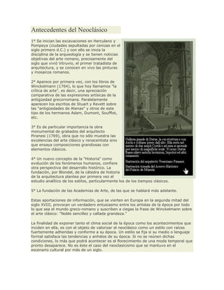 Antecedentes del Neoclásico
1° Se inician las excavaciones en Herculano y
Pompeya (ciudades sepultadas por cenizas en el
siglo primero d.C.) y con ello se inicia la
disciplina de la arqueología y se tienen noticias
objetivas del arte romano, precisamente del
siglo que vivió Vitruvio, el primer tratadista de
arquitectura, y se conocen en vivo las pinturas
y mosaicos romanos.
2° Aparece por primera vez, con los libros de
Winckelmann (1764), lo que hoy llamamos "la
crítica de arte", es decir, una apreciación
comparativa de las expresiones artísicas de la
antigüedad grecorromana. Paralelamente
aparecen los escritos de Stuart y Revett sobre
las "antigüedades de Atenas" y otros de este
tipo de los hermanos Adam, Dumont, Soufflot,
etc.
3° Es de particular importancia la obra
monumental de grabados del arquitecto
Piranesi (1769), obra que no sólo muestra las
excelencias del arte clásico y renacentista sino
que ensaya composiciones grandiosas con
elementos clásicos.
4° Un nuevo concepto de la "Historia" como
evolución de los fenómenos humanos, confiere
otra perspectiva del desarrollo histórico. La
fundación, por Blondel, de la cátedra de historia
de la arquitectura plantea por primera vez el
estudio analítico de los estilos, particularmente los de los tiempos clásicos.
5° La fundación de las Academias de Arte, de las que se hablará más adelante.
Estas aportaciones de información, que se vierten en Europa en la segunda mitad del
siglo XVIII, provocan un verdadero entusiasmo entre los artistas de la época por todo
lo que sea el mundo greco-romano y suscriben a ciegas la frase de Winckelmann sobre
el arte clásico: "Noble sencillez y callada grandeza."
La finalidad de exponer tanto el clima social de la época como los acontecimientos que
inciden en ella, es con el objeto de valorizar el neoclásico como un estilo con raíces
fuertemente adheridas y conforme a su época. Un estilo se fija si su medio o lenguaje
formal satisface las tendencias y anhelos de su época. Si no se reúnen dichas
condiciones, lo más que podrá acontecer es el florecimiento de una moda temporal que
pronto desaparece. No es éste el caso del neoclasicismo que se mantuvo en el
escenario cultural por más de un siglo.
 