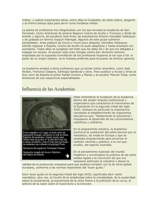 militar, y realizó importantes obras, entre ellas la Ciudadela, de estilo sobrio, elegante
y al mismo tiempo apta para servir como fortaleza militar.
La planta de profesores fue integrándose con los que enviaba la Academia de San
Fernando. Como directores de pintura llegaron Cosme de Acuña y Troncoso y Ginés de
Andrés y Aguirre, de escultura José Arias, de arquitectura Antonio González Velázquez
y de grabado en lámina Joaquín Fabregat. Algunos de este grupo sufrieron
penalidades: Arias padeció de locura y murió poco después, González Velázquez
solicitó regresar a España, Cosme de Acuña no pudo adaptarse y hasta amenazó con
suicidarse. Todos ellos se quejaban del trato que les daba Gil y de que los obligaba a
trabajar en exceso. Al parecer todo eran intrigas contra don Jerónimo Antonio,
originadas por la supuesta humillación de los profesores hispanos al ver que a Gil -a
pesar de su origen italiano- se le hubiese preferido para el puesto de director general.
La Academia empleó a otros profesores que ya tenían cierto renombre, como José
Alcíbar, Francisco Clapera, Santiago Sandoval y otros. Para sustituir a Acuña y Arias se
hizo venir de España al pintor Rafael Ximeno y Planes y al escultor Manuel Tolsá, como
directores de sus respectivas especialidades.
Influencia de las Academias
Debe entenderse la fundación de la Academia
dentro del amplio impulso institucional y
organizativo que caracterizó el movimiento de
la Ilustración en la segunda mitad del siglo
XVIII. Destaca en particular la importancia
concedida al establecimiento de organismos
educativos que, "Desterrando la ignorancia",
impulsaran el desarrollo de los conocimientos
científicos y utilitarios.
En lo propiamente artístico, la Academia
promovió la sustitución del estilo barroco por el
neoclásico, de moda en Europa y que se
prestaba singularmente para encarnar el
carácter racional y práctico, a la vez que
erudito, del espíritu ilustrado.
En el pensamiento ilustrado del mundo
hispánico y novohispano la práctica de las artes
estaba ligada a la convicción de que era
necesario estimular la industria y elevar la
calidad de la producción artesanal para que pudiera competir con la de otros países
europeos, conforme a las normas imperantes del "buen gusto."
Decir buen gusto en la segunda mitad del siglo XVIII, significaba decir estilo
neoclásico, otra vez, el triunfo de la simplicidad sobre la complejidad, de la austeridad
sobre la exuberancia, la supremacía de la recta frente a la profusión de la curva, el
señorío de la razón sobre el ilusionismo y la emoción.
 
