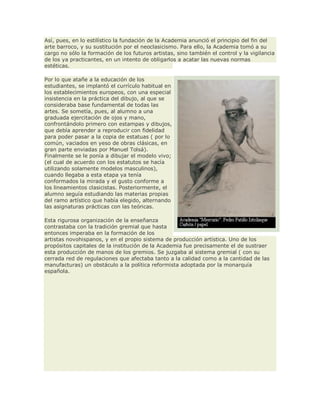 Así, pues, en lo estilístico la fundación de la Academia anunció el principio del fin del
arte barroco, y su sustitución por el neoclasicismo. Para ello, la Academia tomó a su
cargo no sólo la formación de los futuros artistas, sino también el control y la vigilancia
de los ya practicantes, en un intento de obligarlos a acatar las nuevas normas
estéticas.
Por lo que atañe a la educación de los
estudiantes, se implantó el currículo habitual en
los establecimientos europeos, con una especial
insistencia en la práctica del dibujo, al que se
consideraba base fundamental de todas las
artes. Se sometía, pues, al alumno a una
graduada ejercitación de ojos y mano,
confrontándolo primero con estampas y dibujos,
que debía aprender a reproducir con fidelidad
para poder pasar a la copia de estatuas ( por lo
común, vaciados en yeso de obras clásicas, en
gran parte enviadas por Manuel Tolsá).
Finalmente se le ponía a dibujar el modelo vivo;
(el cual de acuerdo con los estatutos se hacía
utilizando solamente modelos masculinos),
cuando llegaba a esta etapa ya tenía
conformados la mirada y el gusto conforme a
los lineamientos clasicistas. Posteriormente, el
alumno seguía estudiando las materias propias
del ramo artístico que había elegido, alternando
las asignaturas prácticas con las teóricas.
Esta rigurosa organización de la enseñanza
contrastaba con la tradición gremial que hasta
entonces imperaba en la formación de los
artistas novohispanos, y en el propio sistema de producción artística. Uno de los
propósitos capitales de la institución de la Academia fue precisamente el de sustraer
esta producción de manos de los gremios. Se juzgaba al sistema gremial ( con su
cerrada red de regulaciones que afectaba tanto a la calidad como a la cantidad de las
manufacturas) un obstáculo a la política reformista adoptada por la monarquía
española.
 