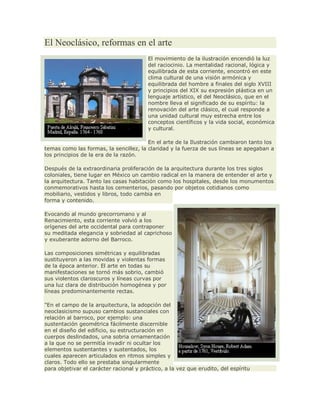El Neoclásico, reformas en el arte
El movimiento de la ilustración encendió la luz
del raciocinio. La mentalidad racional, lógica y
equilibrada de esta corriente, encontró en este
clima cultural de una visión armónica y
equilibrada del hombre a finales del siglo XVIII
y principios del XIX su expresión plástica en un
lenguaje artístico, el del Neoclásico, que en el
nombre lleva el significado de su espíritu: la
renovación del arte clásico, el cual responde a
una unidad cultural muy estrecha entre los
conceptos científicos y la vida social, económica
y cultural.
En el arte de la Ilustración cambiaron tanto los
temas como las formas, la sencillez, la claridad y la fuerza de sus líneas se apegaban a
los principios de la era de la razón.
Después de la extraordinaria proliferación de la arquitectura durante los tres siglos
coloniales, tiene lugar en México un cambio radical en la manera de entender el arte y
la arquitectura. Tanto las casas habitación como los hospitales, desde los monumentos
conmemorativos hasta los cementerios, pasando por objetos cotidianos como
mobiliario, vestidos y libros, todo cambia en
forma y contenido.
Evocando al mundo grecorromano y al
Renacimiento, esta corriente volvió a los
orígenes del arte occidental para contraponer
su meditada elegancia y sobriedad al caprichoso
y exuberante adorno del Barroco.
Las composiciones simétricas y equilibradas
sustituyeron a las movidas y violentas formas
de la época anterior. El arte en todas su
manifestaciones se tornó más sobrio, cambió
sus violentos claroscuros y líneas curvas por
una luz clara de distribución homogénea y por
líneas predominantemente rectas.
"En el campo de la arquitectura, la adopción del
neoclasicismo supuso cambios sustanciales con
relación al barroco, por ejemplo: una
sustentación geométrica fácilmente discernible
en el diseño del edificio, su estructuración en
cuerpos deslindados, una sobria ornamentación
a la que no se permitía invadir ni ocultar los
elementos sustentantes y sustentados, los
cuales aparecen articulados en ritmos simples y
claros. Todo ello se prestaba singularmente
para objetivar el carácter racional y práctico, a la vez que erudito, del espíritu
 