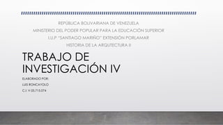 TRABAJO DE
INVESTIGACIÓN IV
ELABORADO POR:
LUIS RONCAYOLO
C.I: V-25.715.074
REPÚBLICA BOLIVARIANA DE VENEZUELA
MINISTERIO DEL PODER POPULAR PARA LA EDUCACIÓN SUPERIOR
I.U.P “SANTIAGO MARIÑO” EXTENSIÓN PORLAMAR
HISTORIA DE LA ARQUTECTURA II
 