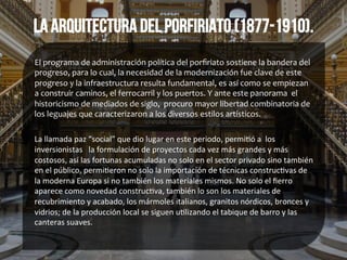La arquitectura del porfiriato (1877-1910).
El	
  programa	
  de	
  administración	
  política	
  del	
  porﬁriato	
  sostiene	
  la	
  bandera	
  del	
  
progreso,	
  para	
  lo	
  cual,	
  la	
  necesidad	
  de	
  la	
  modernización	
  fue	
  clave	
  de	
  este	
  
progreso	
  y	
  la	
  infraestructura	
  resulta	
  fundamental,	
  es	
  así	
  como	
  se	
  empiezan	
  	
  
a	
  construir	
  caminos,	
  el	
  ferrocarril	
  y	
  los	
  puertos.	
  Y	
  ante	
  este	
  panorama	
  	
  el	
  
historicismo	
  de	
  mediados	
  de	
  siglo,	
  	
  procuro	
  mayor	
  libertad	
  combinatoria	
  de	
  
los	
  leguajes	
  que	
  caracterizaron	
  a	
  los	
  diversos	
  estilos	
  artísticos.	
  
	
  
La	
  llamada	
  paz	
  “social”	
  que	
  dio	
  lugar	
  en	
  este	
  periodo,	
  permi*ó	
  a	
  	
  los	
  
inversionistas	
  	
  	
  la	
  formulación	
  de	
  proyectos	
  cada	
  vez	
  más	
  grandes	
  y	
  más	
  
costosos,	
  así	
  las	
  fortunas	
  acumuladas	
  no	
  solo	
  en	
  el	
  sector	
  privado	
  sino	
  también	
  
en	
  el	
  público,	
  permi*eron	
  no	
  solo	
  la	
  importación	
  de	
  técnicas	
  construc*vas	
  de	
  
la	
  moderna	
  Europa	
  si	
  no	
  también	
  los	
  materiales	
  mismos.	
  No	
  solo	
  el	
  ﬁerro	
  
aparece	
  como	
  novedad	
  construc*va,	
  también	
  lo	
  son	
  los	
  materiales	
  de	
  
recubrimiento	
  y	
  acabado,	
  los	
  mármoles	
  italianos,	
  granitos	
  nórdicos,	
  bronces	
  y	
  
vidrios;	
  de	
  la	
  producción	
  local	
  se	
  siguen	
  u*lizando	
  el	
  tabique	
  de	
  barro	
  y	
  las	
  
canteras	
  suaves.	
  
 