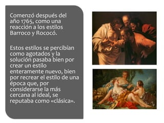 Comenzó	
  después	
  del	
  
año	
  1765,	
  como	
  una	
  
reacción	
  a	
  los	
  estilos	
  
Barroco	
  y	
  Rococó.	
  
	
  
Estos	
  estilos	
  se	
  percibían	
  
como	
  agotados	
  y	
  la	
  
solución	
  pasaba	
  bien	
  por	
  
crear	
  un	
  estilo	
  
enteramente	
  nuevo,	
  bien	
  
por	
  recrear	
  el	
  estilo	
  de	
  una	
  
época	
  que,	
  por	
  
considerarse	
  la	
  más	
  
cercana	
  al	
  ideal,	
  se	
  
reputaba	
  como	
  «clásica».	
  
 
