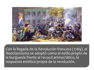 Con	
  la	
  llegada	
  de	
  la	
  Revolución	
  francesa	
  (1789),	
  el	
  
Neoclasicismo	
  se	
  adoptó	
  como	
  el	
  estilo	
  propio	
  de	
  
la	
  burguesía	
  frente	
  al	
  rococó	
  aristocrático,	
  la	
  
respuesta	
  estética	
  propia	
  de	
  la	
  revolución.	
  
 