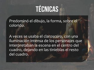 Técnicas
Predominó	
  el	
  dibujo,	
  la	
  forma,	
  sobre	
  el	
  
colorido.	
  
	
  
A	
  veces	
  se	
  usaba	
  el	
  claroscuro,	
  con	
  una	
  
iluminación	
  intensa	
  de	
  los	
  personajes	
  que	
  
interpretaban	
  la	
  escena	
  en	
  el	
  centro	
  del	
  
cuadro,	
  dejando	
  en	
  las	
  tinieblas	
  el	
  resto	
  
del	
  cuadro.	
  
 