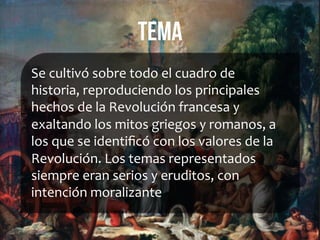 tema
Se	
  cultivó	
  sobre	
  todo	
  el	
  cuadro	
  de	
  
historia,	
  reproduciendo	
  los	
  principales	
  
hechos	
  de	
  la	
  Revolución	
  francesa	
  y	
  
exaltando	
  los	
  mitos	
  griegos	
  y	
  romanos,	
  a	
  
los	
  que	
  se	
  identiﬁcó	
  con	
  los	
  valores	
  de	
  la	
  
Revolución.	
  Los	
  temas	
  representados	
  
siempre	
  eran	
  serios	
  y	
  eruditos,	
  con	
  
intención	
  moralizante	
  
	
  
 