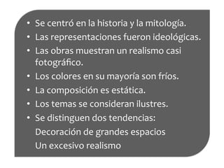 composición•  Se	
  centró	
  en	
  la	
  historia	
  y	
  la	
  mitología.	
  
•  Las	
  representaciones	
  fueron	
  ideológicas.	
  
•  Las	
  obras	
  muestran	
  un	
  realismo	
  casi	
  
fotográﬁco.	
  
•  Los	
  colores	
  en	
  su	
  mayoría	
  son	
  fríos.	
  
•  La	
  composición	
  es	
  estática.	
  
•  Los	
  temas	
  se	
  consideran	
  ilustres.	
  
•  Se	
  distinguen	
  dos	
  tendencias:	
  
	
  	
  	
  	
  Decoración	
  de	
  grandes	
  espacios	
  
	
  	
  	
  	
  Un	
  excesivo	
  realismo	
  
	
  
 