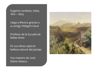Eugenio	
  Landesio,	
  Italia,	
  
1810	
  –	
  1879	
  
	
  
Llega	
  a	
  Mexico	
  gracias	
  a	
  
su	
  amigo	
  Pelegrín	
  Clavé	
  
	
  
Profesor	
  de	
  la	
  Escuela	
  de	
  
Bellas	
  Artes	
  
	
  
En	
  sus	
  obras	
  capta	
  la	
  
belleza	
  natural	
  del	
  paisaje	
  
	
  
Fue	
  maestro	
  de	
  José	
  
María	
  Velasco.	
  
 