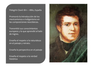 Pelegrín	
  Clavé	
  1811	
  –	
  1880,	
  España	
  
	
  
Promovío	
  la	
  introducción	
  de	
  los	
  
mexicanismos	
  e	
  indigenismo	
  en	
  
las	
  composiciones	
  neoclásicas.	
  
	
  
Transmitió	
  sus	
  conocimientos	
  
europeos	
  y	
  lo	
  que	
  aprendió	
  al	
  lado	
  
de	
  Ingres.	
  
	
  
Enseña	
  el	
  respeto	
  a	
  la	
  naturaleza:	
  
en	
  el	
  paisaje	
  y	
  retrato.	
  
	
  
Enseña	
  la	
  perspectiva	
  en	
  el	
  paisaje	
  
	
  
Enseña	
  el	
  respeto	
  a	
  la	
  verdad	
  
histórica	
  
	
  
 